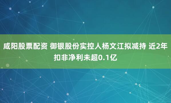 咸阳股票配资 御银股份实控人杨文江拟减持 近2年扣非净利未超0.1亿