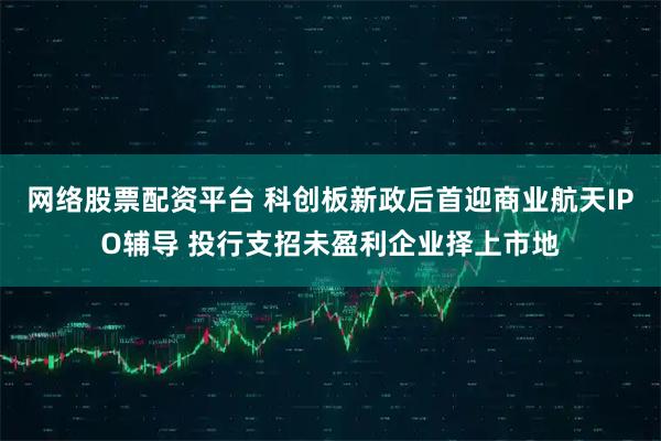 网络股票配资平台 科创板新政后首迎商业航天IPO辅导 投行支招未盈利企业择上市地