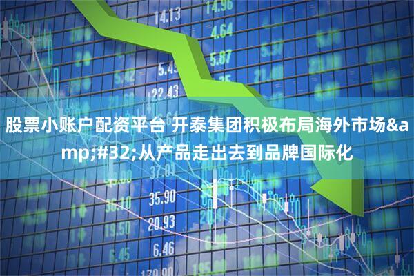 股票小账户配资平台 开泰集团积极布局海外市场 从产品走出去到品牌国际化