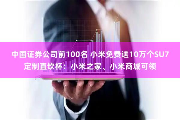 中国证券公司前100名 小米免费送10万个SU7定制直饮杯：小米之家、小米商城可领