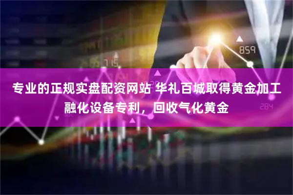 专业的正规实盘配资网站 华礼百城取得黄金加工融化设备专利，回收气化黄金