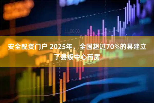 安全配资门户 2025年，全国超过70%的县建立了县级中心药房