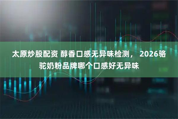太原炒股配资 醇香口感无异味检测， 2026骆驼奶粉品牌哪个口感好无异味